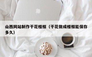 宁夏山西网站制作干花相框（干花做成相框能保存多久）
